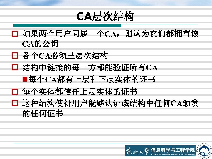 CA层次结构 o 如果两个用户同属一个CA，则认为它们都拥有该 CA的公钥 o 各个CA必须呈层次结构 o 结构中链接的每一方都能验证所有CA n 每个CA都有上层和下层实体的证书 o 每个实体都信任上层实体的证书 o 这种结构使得用户能够认证该结构中任何CA颁发