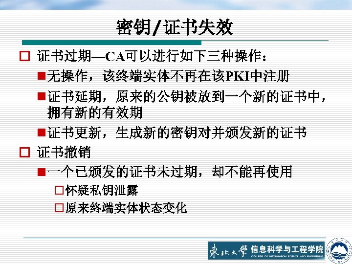 密钥/证书失效 o 证书过期—CA可以进行如下三种操作： n 无操作，该终端实体不再在该PKI中注册 n 证书延期，原来的公钥被放到一个新的证书中， 拥有新的有效期 n 证书更新，生成新的密钥对并颁发新的证书 o 证书撤销 n 一个已颁发的证书未过期，却不能再使用