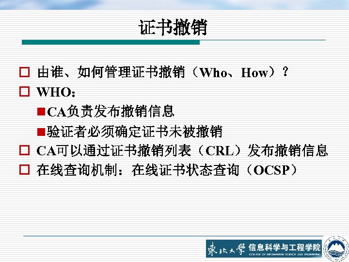 证书撤销 o 由谁、如何管理证书撤销（Who、How）？ o WHO： n CA负责发布撤销信息 n 验证者必须确定证书未被撤销 o CA可以通过证书撤销列表（CRL）发布撤销信息 o 在线查询机制：在线证书状态查询（OCSP） 