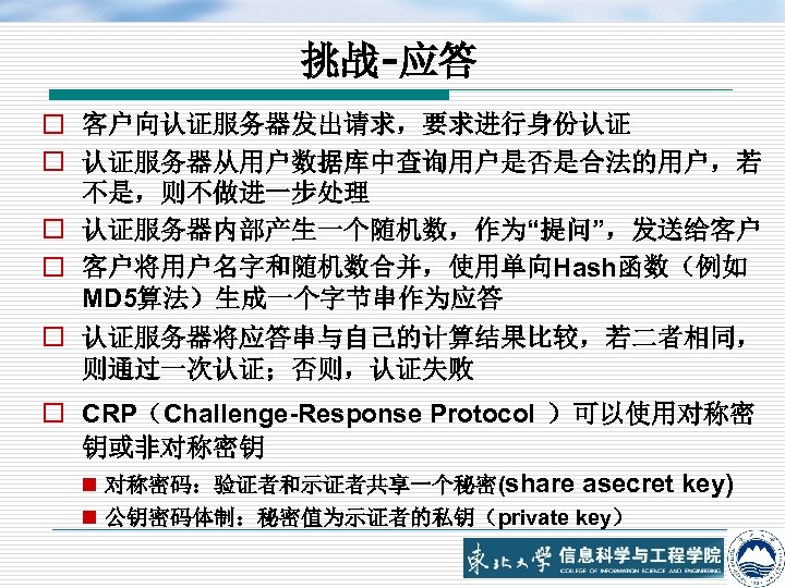 挑战-应答 o 客户向认证服务器发出请求，要求进行身份认证 o 认证服务器从用户数据库中查询用户是否是合法的用户，若 不是，则不做进一步处理 o 认证服务器内部产生一个随机数，作为“提问”，发送给客户 o 客户将用户名字和随机数合并，使用单向Hash函数（例如 MD 5算法）生成一个字节串作为应答 o 认证服务器将应答串与自己的计算结果比较，若二者相同，