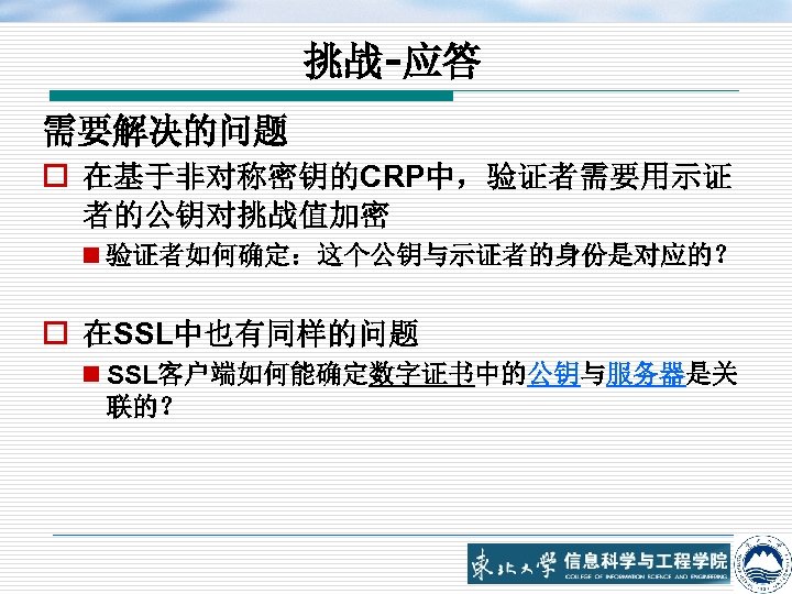 挑战-应答 需要解决的问题 o 在基于非对称密钥的CRP中，验证者需要用示证 者的公钥对挑战值加密 n 验证者如何确定：这个公钥与示证者的身份是对应的？ o 在SSL中也有同样的问题 n SSL客户端如何能确定数字证书中的公钥与服务器是关 联的？ 