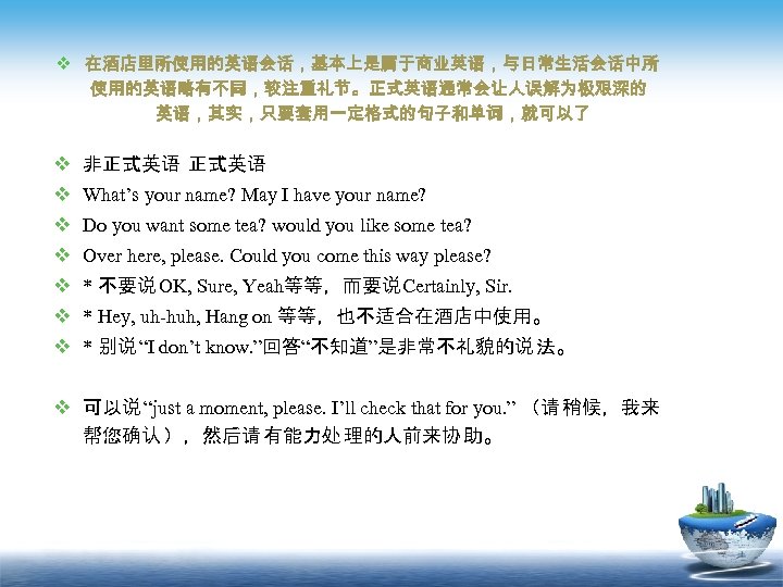 v 在酒店里所使用的英语会话，基本上是属于商业英语，与日常生活会话中所 使用的英语略有不同，较注重礼节。正式英语通常会让人误解为极艰深的 英语，其实，只要套用一定格式的句子和单词，就可以了 v 非正式英语 v What’s your name? May I have your