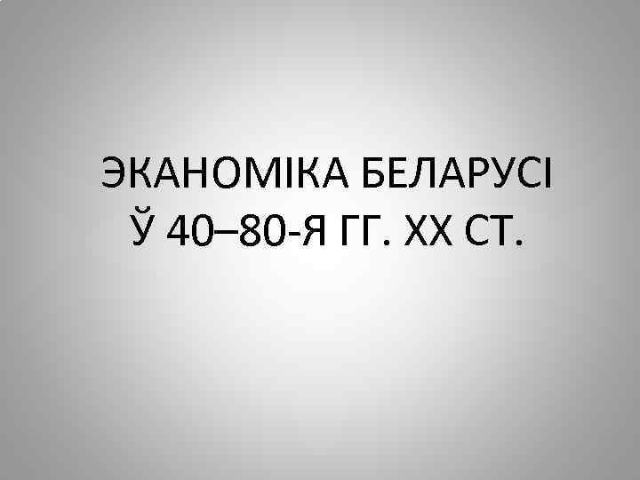 ЭКАНОМІКА БЕЛАРУСІ Ў 40– 80 -Я ГГ. ХХ СТ. 