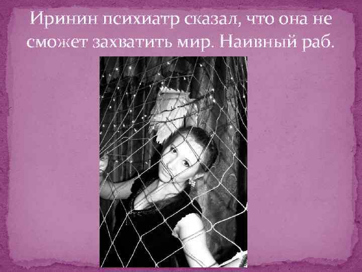Иринин психиатр сказал, что она не сможет захватить мир. Наивный раб. 