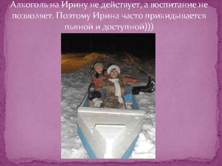 Алкоголь на Ирину не действует, а воспитание не позволяет. Поэтому Ирина часто прикидывается пьяной