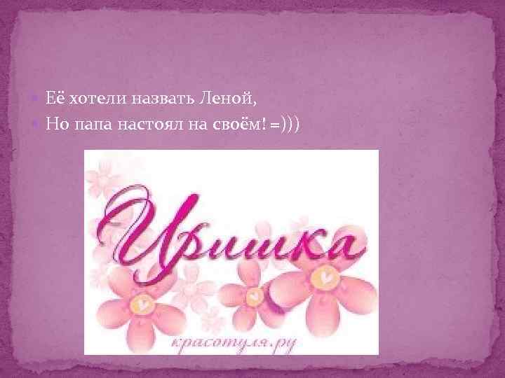  Её хотели назвать Леной, Но папа настоял на своём! =))) 