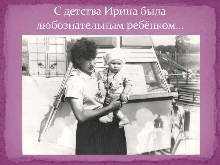 С детства Ирина была любознательным ребёнком… 