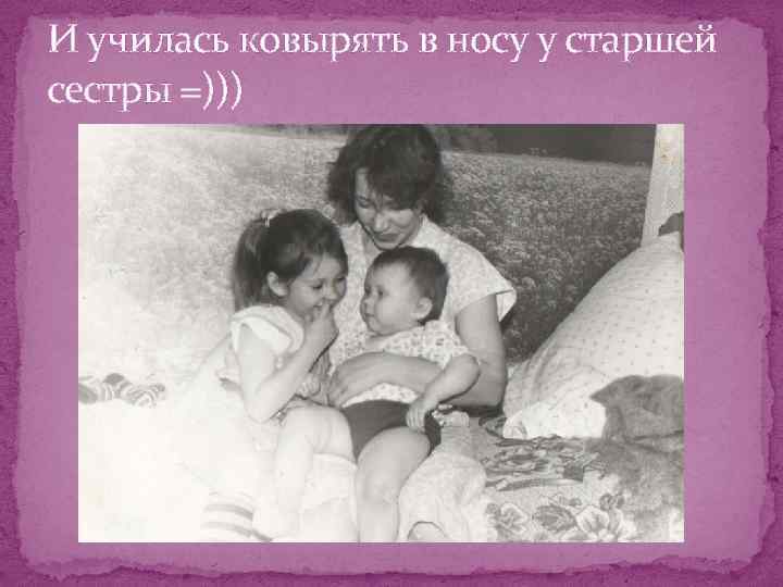 И училась ковырять в носу у старшей сестры =))) 