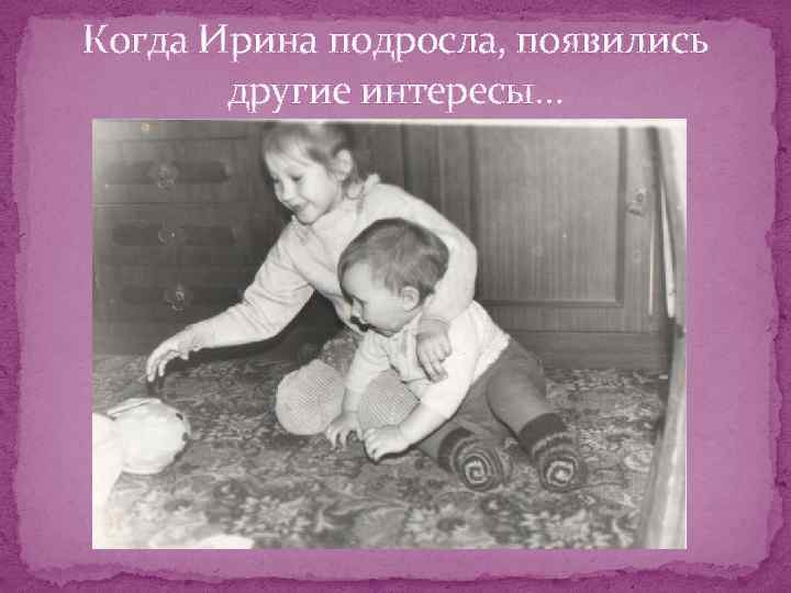 Когда Ирина подросла, появились другие интересы… 