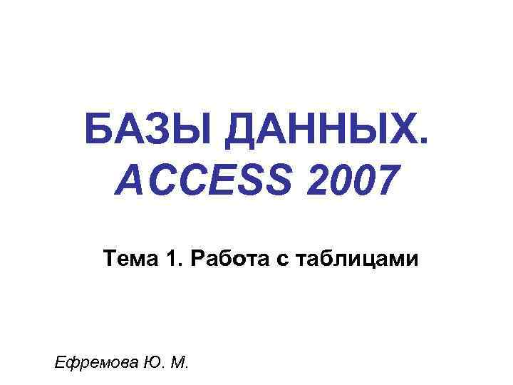 БАЗЫ ДАННЫХ. ACCESS 2007 Тема 1. Работа с таблицами Ефремова Ю. М. 