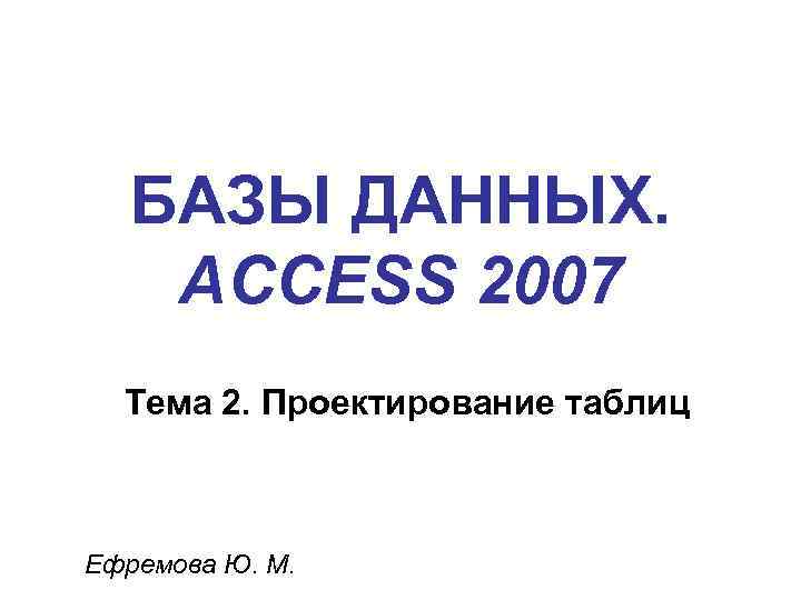 БАЗЫ ДАННЫХ. ACCESS 2007 Тема 2. Проектирование таблиц Ефремова Ю. М. 