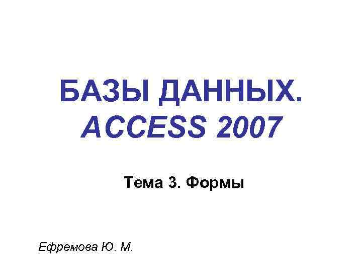БАЗЫ ДАННЫХ. ACCESS 2007 Тема 3. Формы Ефремова Ю. М. 