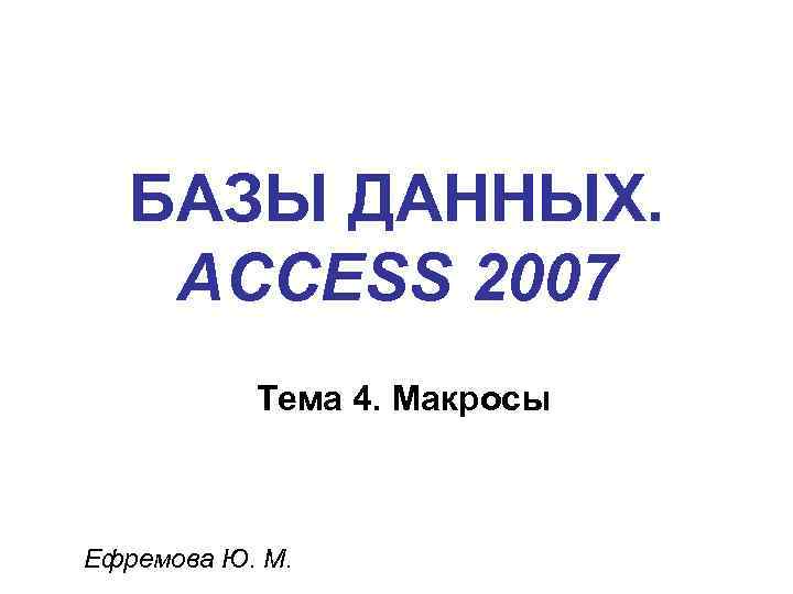 БАЗЫ ДАННЫХ. ACCESS 2007 Тема 4. Макросы Ефремова Ю. М. 