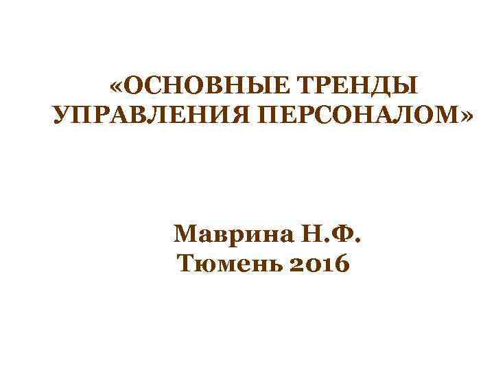  «ОСНОВНЫЕ ТРЕНДЫ УПРАВЛЕНИЯ ПЕРСОНАЛОМ» Маврина Н. Ф. Тюмень 2016 