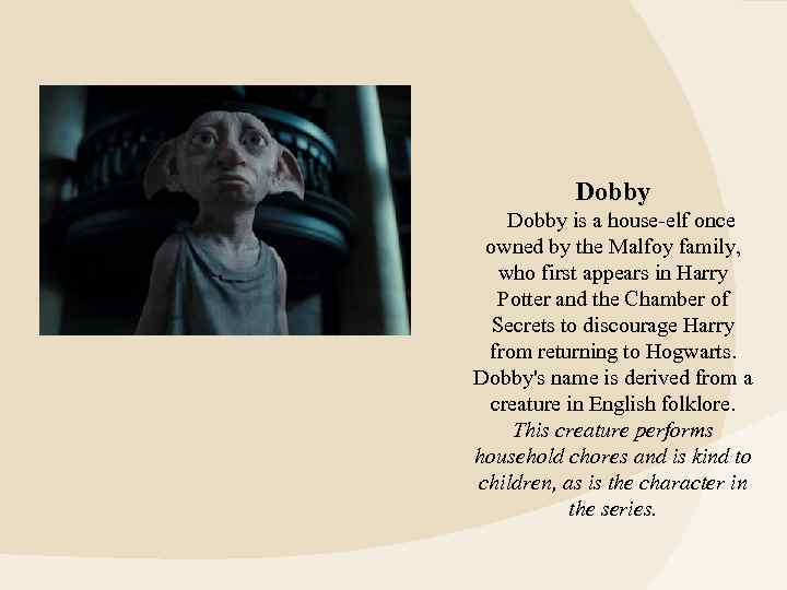 Dobby is a house-elf once owned by the Malfoy family, who first appears in