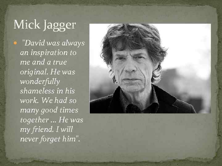 Mick Jagger "David was always an inspiration to me and a true original. He