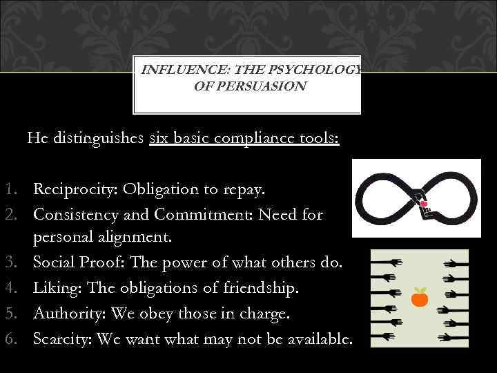 INFLUENCE: THE PSYCHOLOGY OF PERSUASION He distinguishes six basic compliance tools: 1. Reciprocity: Obligation