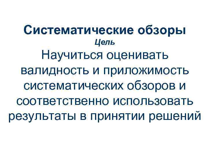 Систематические обзоры Цель Научиться оценивать валидность и приложимость систематических обзоров и соответственно использовать результаты