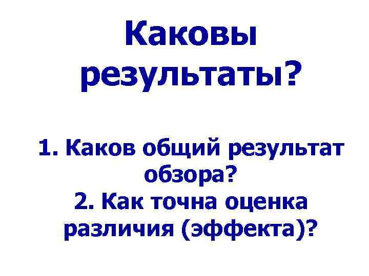 Каковы результаты? 1. Каков общий результат обзора? 2. Как точна оценка различия (эффекта)? 