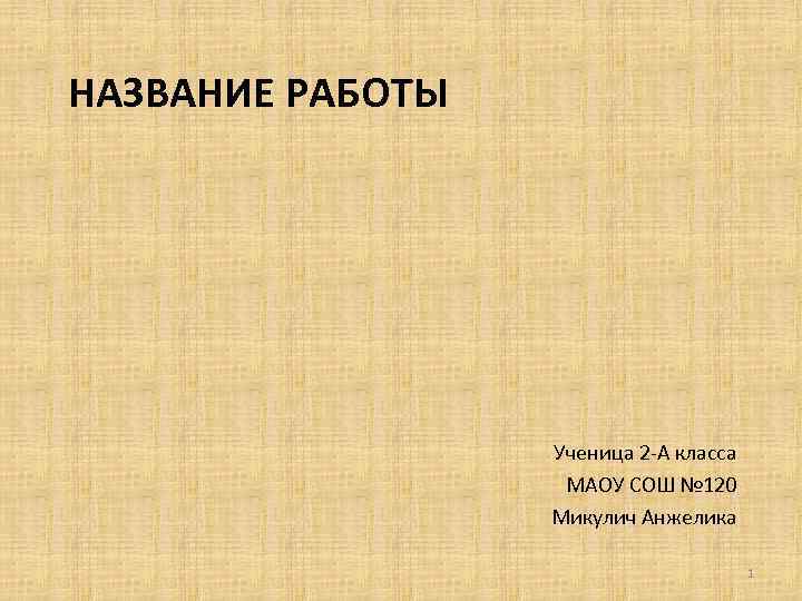 НАЗВАНИЕ РАБОТЫ Ученица 2 -А класса МАОУ СОШ № 120 Микулич Анжелика 1 