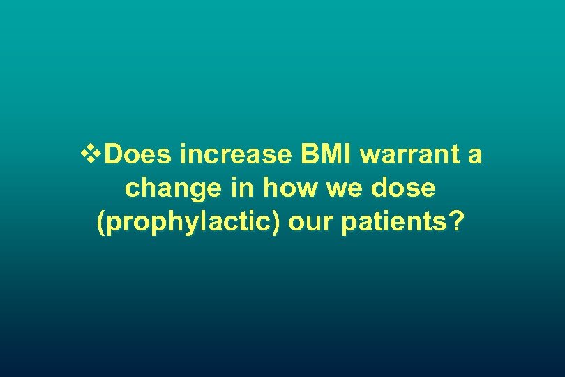 v. Does increase BMI warrant a change in how we dose (prophylactic) our patients?