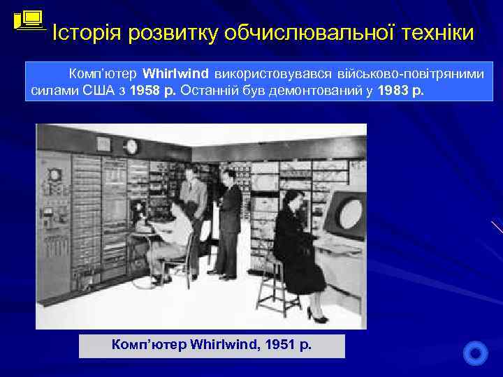 Історія розвитку обчислювальної техніки Комп’ютер Whirlwind використовувався військово-повітряними силами США з 1958 р. Останній