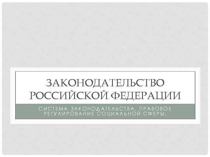 ЗАКОНОДАТЕЛЬСТВО РОССИЙСКОЙ ФЕДЕРАЦИИ СИСТЕМА ЗАКОНОДАТЕЛЬСТВА. ПРАВОВОЕ РЕГУЛИРОВАНИЕ СОЦИАЛЬНОЙ СФЕРЫ. 