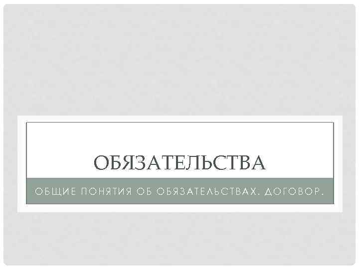 ОБЯЗАТЕЛЬСТВА ОБЩИЕ ПОНЯТИЯ ОБ ОБЯЗАТЕЛЬСТВАХ. ДОГОВОР. 