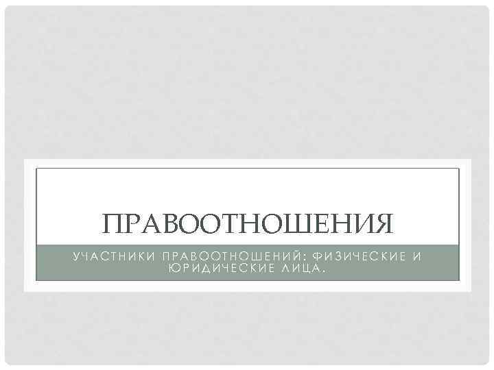 ПРАВООТНОШЕНИЯ УЧАСТНИКИ ПРАВООТНОШЕНИЙ: ФИЗИЧЕСКИЕ И ЮРИДИЧЕСКИЕ ЛИЦА. 