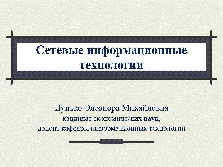 Сетевые информационные технологии Дунько Элеонора Михайловна кандидат экономических наук, доцент кафедры информационных технологий 