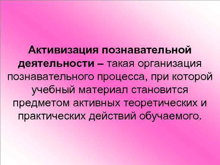 Активизация познавательной деятельности – такая организация познавательного процесса, при которой учебный материал становится предметом