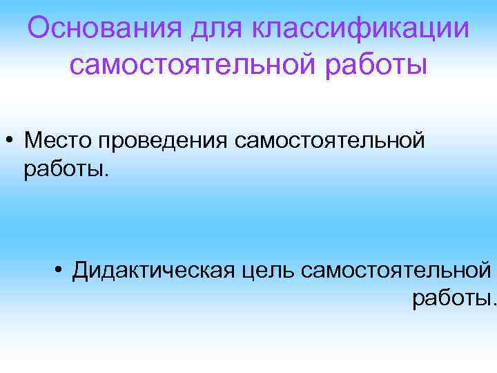 Основания для классификации самостоятельной работы • Место проведения самостоятельной работы. • Дидактическая цель самостоятельной