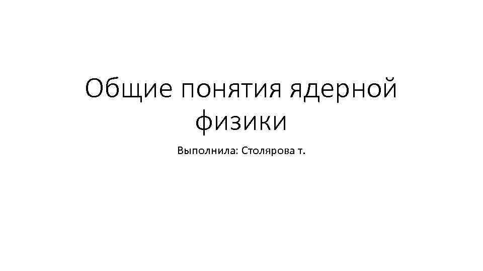 Общие понятия ядерной физики Выполнила: Столярова т. 