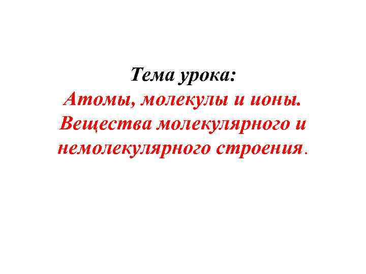 Тема урока: Атомы, молекулы и ионы. Вещества молекулярного и немолекулярного строения. 
