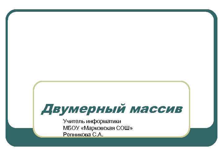 Двумерный массив Учитель информатики МБОУ «Марковская СОШ» Репникова С. А. 