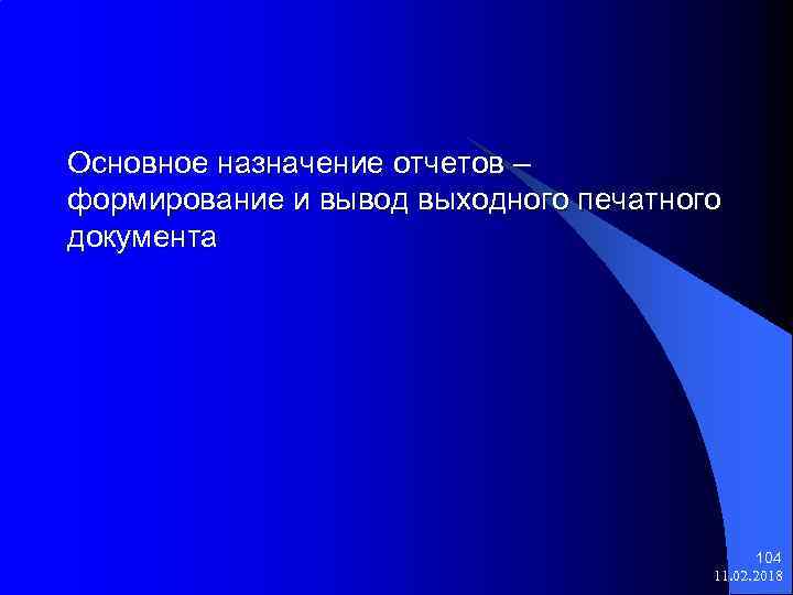 Основное назначение отчетов – формирование и вывод выходного печатного документа 104 11. 02. 2018