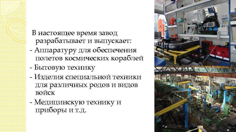 В настоящее время завод разрабатывает и выпускает: - Аппаратуру для обеспечения полетов космических кораблей