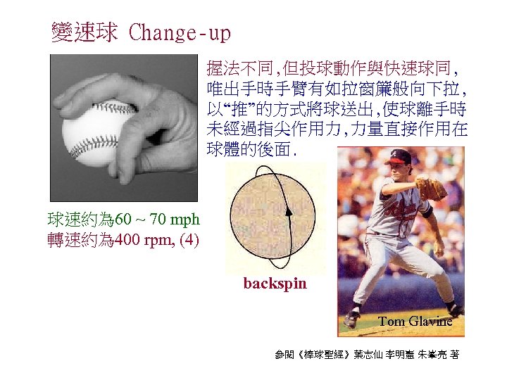 變速球 Change-up 握法不同, 但投球動作與快速球同, 唯出手時手臂有如拉窗簾般向下拉, 以“推”的方式將球送出, 使球離手時 未經過指尖作用力, 力量直接作用在 球體的後面. 球速約為 60 ~ 70