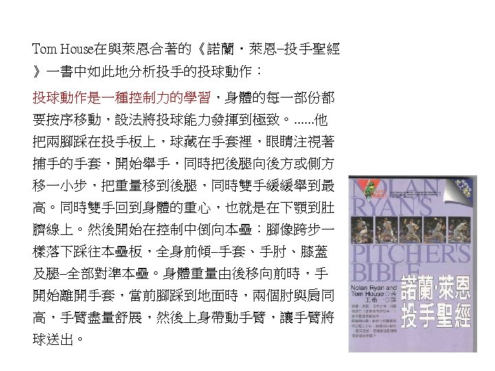 Tom House在與萊恩合著的《諾蘭．萊恩–投手聖經 》一書中如此地分析投手的投球動作： 投球動作是一種控制力的學習，身體的每一部份都 要按序移動，設法將投球能力發揮到極致。. . . 他 把兩腳踩在投手板上，球藏在手套裡，眼睛注視著 捕手的手套，開始舉手，同時把後腿向後方或側方 移一小步，把重量移到後腿，同時雙手緩緩舉到最 高。同時雙手回到身體的重心，也就是在下顎到肚 臍線上。然後開始在控制中倒向本壘：腳像跨步一 樣落下踩往本壘板，全身前傾–手套、手肘、膝蓋