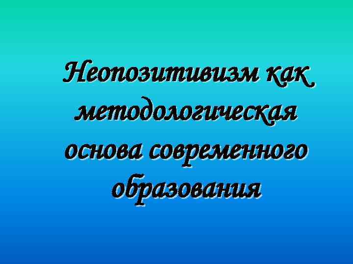 Неопозитивизм как методологическая основа современного образования 