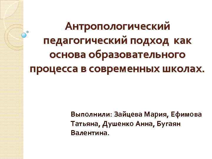 Антропологический педагогический подход как основа образовательного процесса в современных школах. Выполнили: Зайцева Мария, Ефимова