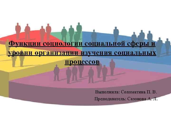 Функции социологии социальной сферы и уровни организации изучения социальных процессов Выполнила: Соломатина П. В.