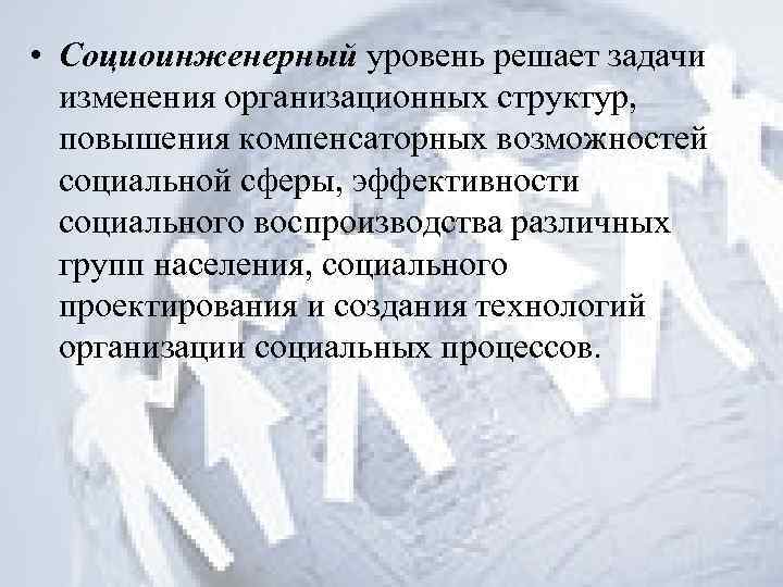  • Социоинженерный уровень решает задачи изменения организационных структур, повышения компенсаторных возможностей социальной сферы,