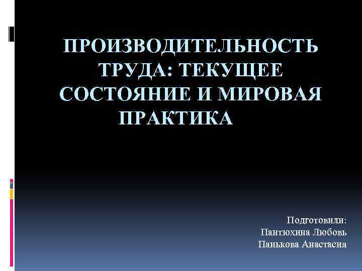 ПРОИЗВОДИТЕЛЬНОСТЬ ТРУДА: ТЕКУЩЕЕ СОСТОЯНИЕ И МИРОВАЯ ПРАКТИКА Подготовили: Пантюхина Любовь Панькова Анастасия 
