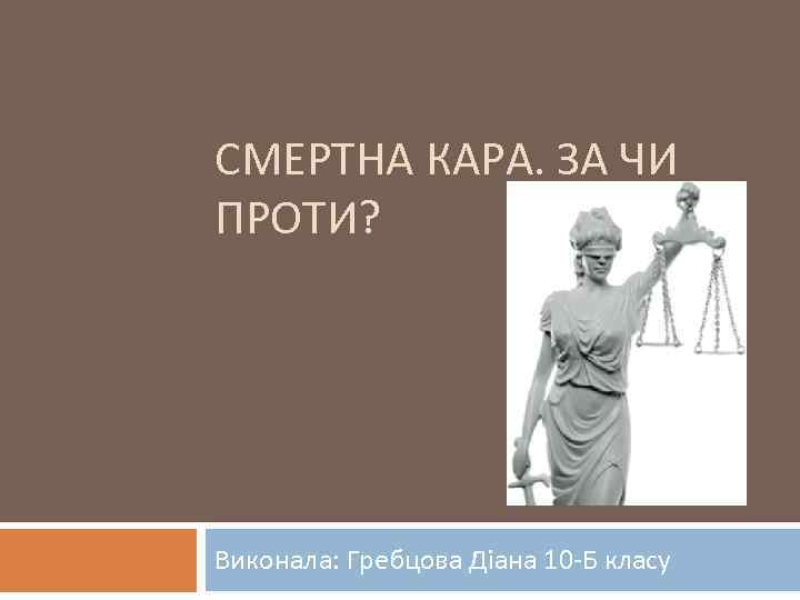 СМЕРТНА КАРА. ЗА ЧИ ПРОТИ? Виконала: Гребцова Діана 10 -Б класу 