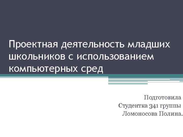 Проектная деятельность младших школьников с использованием компьютерных сред Подготовила Студентка 341 группы Ломоносова Полина.