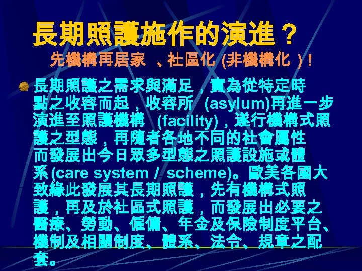 長期照護施作的演進？ 先機構再居家 、 社區化 (非機構化 ) ! 長期照護之需求與滿足，實為從特定時 點之收容而起，收容所 (asylum)再進一步 演進至照護機構 (facility)，遂行機構式照 護之型態，再隨者各地不同的社會屬性 而發展出今日眾多型態之照護設施或體