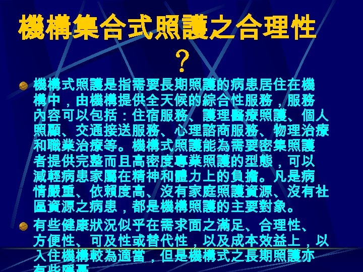 機構集合式照護之合理性 ？ 機構式照護是指需要長期照護的病患居住在機 構中，由機構提供全天候的綜合性服務，服務 內容可以包括：住宿服務、護理醫療照護、個人 照顧、交通接送服務、心理諮商服務、物理治療 和職業治療等。機構式照護能為需要密集照護 者提供完整而且高密度專業照護的型態，可以 減輕病患家屬在精神和體力上的負擔。凡是病 情嚴重、依賴度高、沒有家庭照護資源、沒有社 區資源之病患，都是機構照護的主要對象。 有些健康狀況似乎在需求面之滿足、合理性、 方便性、可及性或替代性，以及成本效益上，以 入住機構較為適當，但是機構式之長期照護亦