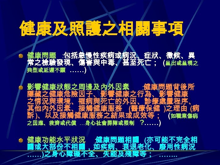 健康及照護之相關事項 健康問題 ： 包括急慢性疾病或病況、症狀、徵候、異 常之檢驗發現、傷害與中毒、甚至死亡； (呈出或呈現之 典型或延遲不顯 ……) 影響健康狀態之周邊及內外因素 ： 健康問題背後所 隱藏之健康危險因子、影響健康之行為、影響健康 之情況與環境、罹病與死亡的外因、診療處置程序、 其他內外因素、接觸健康服務