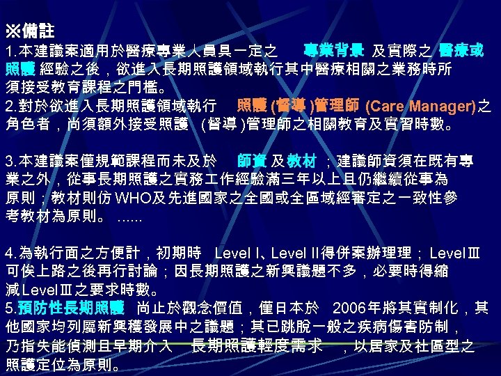 ※備註 1. 本建議案適用於醫療專業人員具一定之 專業背景 及實際之 醫療或 照護 經驗之後，欲進入長期照護領域執行其中醫療相關之業務時所 須接受教育課程之門檻。 2. 對於欲進入長期照護領域執行 照護 (督導 )管理師